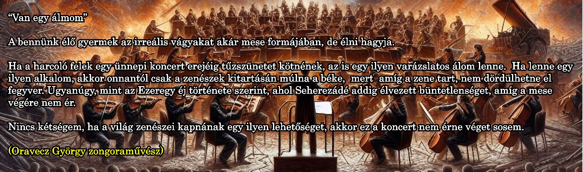 'Van egy álmom'

A bennünk élő gyermek az irreális vágyakat akár mese formájában, de élni hagyja.

Ha a harcoló felek egy ünnepi koncert erejéig tűzszünetet kötnének, az is egy ilyen varázslatos álom lenne.  Ha lenne egy ilyen alkalom, akkor onnantól csak a zenészek kitartásán múlna a béke,  mert  amíg a zene tart, nem dördülhetne el fegyver. 

Ugyanúgy, mint az Ezeregy éj története szerint, ahol Seherezádé addig élvezett büntetlenséget, amíg a mese végére nem ér.
Nincs kétségem, ha a világ zenészei kapnának egy ilyen lehetőséget, akkor ez a koncert nem érne véget sosem.

(Oravecz György zongoraművész)